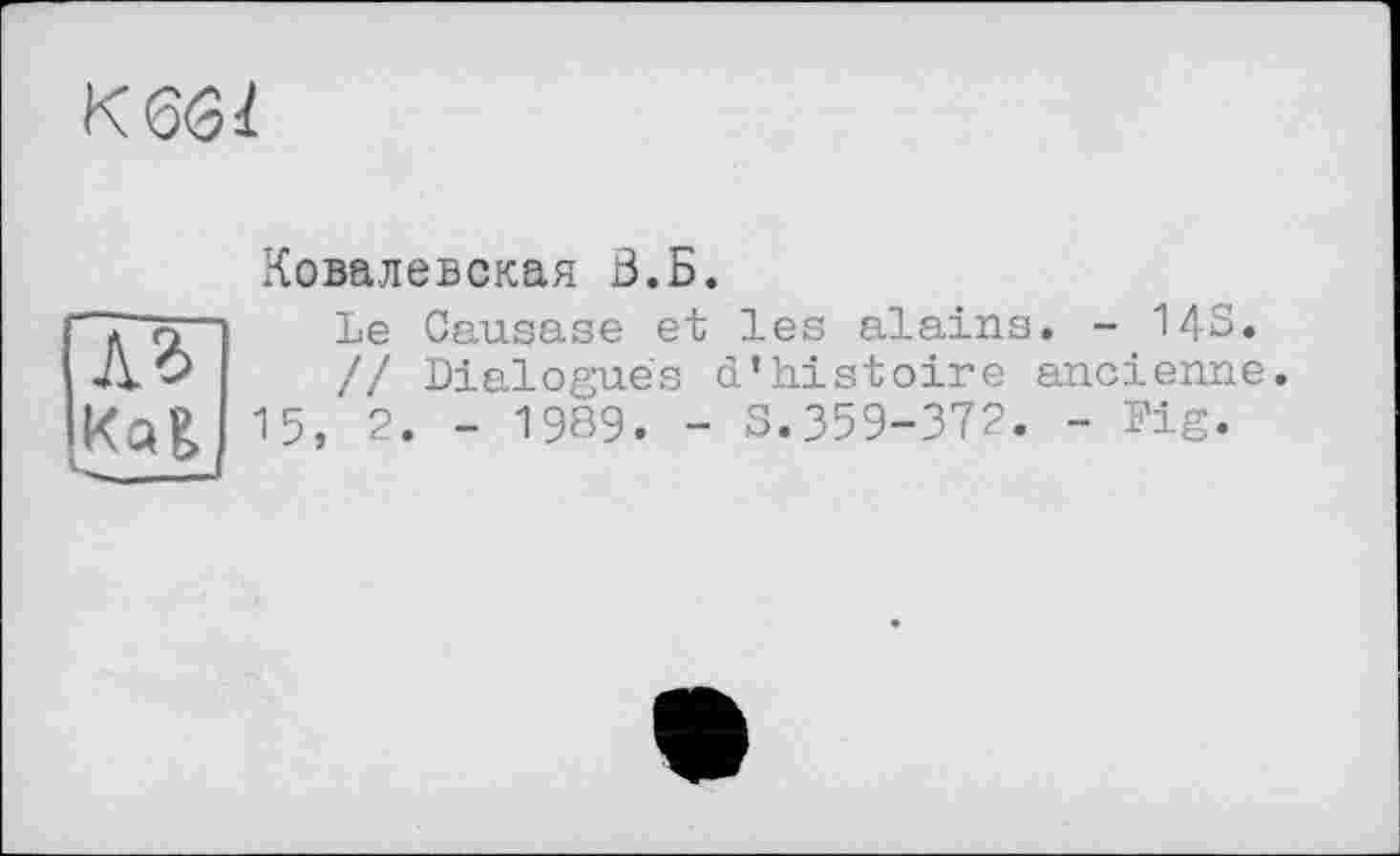 ﻿кш
Ковалевская В.Б.
(ДТ IKQ&
15
Le Causase et les alains. - 143. // Dialogues d’histoire ancienne.
2. - 1989. - S.359-372. - Dig.